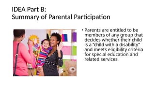IDEA Part B:
Summary of Parental Participation
• Parents are entitled to be
members of any group that
decides whether their child
is a “child with a disability”
and meets eligibility criteria
for special education and
related services
 