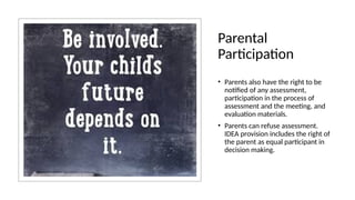 Parental
Participation
• Parents also have the right to be
notified of any assessment,
participation in the process of
assessment and the meeting, and
evaluation materials.
• Parents can refuse assessment.
IDEA provision includes the right of
the parent as equal participant in
decision making.
 