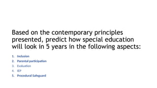 Based on the contemporary principles
presented, predict how special education
will look in 5 years in the following aspects:
1. Inclusion
2. Parental participation
3. Evaluation
4. IEP
5. Procedural Safeguard
 