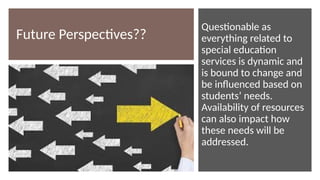 Future Perspectives??
Questionable as
everything related to
special education
services is dynamic and
is bound to change and
be influenced based on
students’ needs.
Availability of resources
can also impact how
these needs will be
addressed.
 