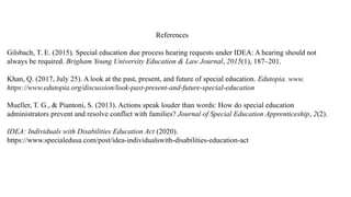 References
Gilsbach, T. E. (2015). Special education due process hearing requests under IDEA: A hearing should not
always be required. Brigham Young University Education & Law Journal, 2015(1), 187–201.
Khan, Q. (2017, July 25). A look at the past, present, and future of special education. Edutopia. www.
https://www.edutopia.org/discussion/look-past-present-and-future-special-education
Mueller, T. G., & Piantoni, S. (2013). Actions speak louder than words: How do special education
administrators prevent and resolve conflict with families? Journal of Special Education Apprenticeship, 2(2).
IDEA: Individuals with Disabilities Education Act (2020).
https://www.specialedusa.com/post/idea-individualswith-disabilities-education-act
 