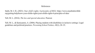 References
Saleh, M. J. D., (2021). Your child’s rights. 6 principles of IDEA. https://www.smartkidswithld.
org/getting-help/know-your-childs-rights/your-childs-rights-6-principles-of-idea/
Yell, M. L. (2016). The law and special education. Pearson
Yell, M. L., & Katsiyannis, A. (2004). Placing students with disabilities in inclusive settings: Legal
guidelines and preferred practices. Preventing School Failure, 49(1), 28–35.
 