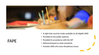 FAPE
• A right that must be made available to all eligible SWD
• Provided at the public expense
• Provided in accordance with the IEP
• Delivered based on state standards
• Includes SWD who have disciplinary issues
 