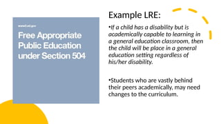 Example LRE:
•If a child has a disability but is
academically capable to learning in
a general education classroom, then
the child will be place in a general
education setting regardless of
his/her disability.
•Students who are vastly behind
their peers academically, may need
changes to the curriculum.
 