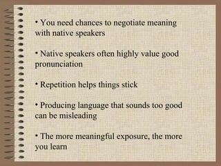 You need chances to negotiate meaning with native speakers  Native speakers often highly value good pronunciation  Repetition helps things stick Producing language that sounds too good can be misleading  The more meaningful exposure, the more you learn 
