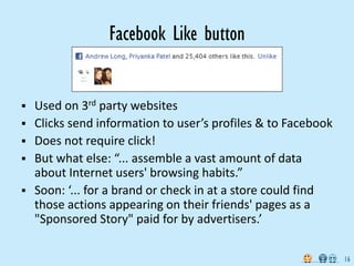 Facebook Like button


   Used on 3rd party websites
   Clicks send information to user’s profiles & to Facebook
   Does not require click!
   But what else: “... assemble a vast amount of data
    about Internet users' browsing habits.”
   Soon: ‘... for a brand or check in at a store could find
    those actions appearing on their friends' pages as a
    "Sponsored Story" paid for by advertisers.’

                                                               16
 