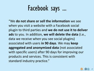 Facebook says ...
“We do not share or sell the information we see
when you visit a website with a Facebook social
plugin to third parties and we do not use it to deliver
ads to you. In addition, we will delete the data (i.e.,
data we receive when you see social plugins)
associated with users in 90 days. We may keep
aggregated and anonymized data (not associated
with specific users) after 90 days for improving our
products and services. This is consistent with
standard industry practice.”

                                                          17
 