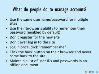 What do people do to manage accounts?
 Use the same username/password for multiple
  sites
 Use their browser's ability to remember their
  password (enabled by default)
 Don't register for the new site
 Don't ever log in to the site
 Log in once, click "remember me"
 Click the back button on their browser and never
  come back to the site
 Maintain a list of user IDs and passwords in an
  offline document
                                                     25
 