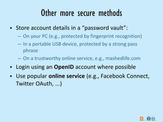 Other more secure methods
   Store account details in a “password vault”:
    – On your PC (e.g., protected by fingerprint recognition)
    – In a portable USB device, protected by a strong pass
      phrase
    – On a trustworthy online service, e.g., mashedlife.com
 Login using an OpenID account where possible
 Use popular online service (e.g., Facebook Connect,
  Twitter OAuth, ...)
 