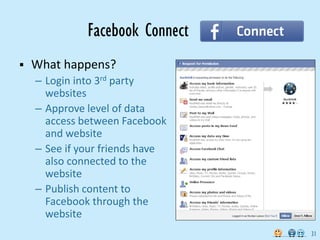 Facebook Connect
   What happens?
    – Login into 3rd party
      websites
    – Approve level of data
      access between Facebook
      and website
    – See if your friends have
      also connected to the
      website
    – Publish content to
      Facebook through the
      website
                                 31
 