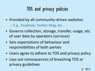 TOS and privacy policies
   Provided by all community-driven websites
    – E.g., Facebook, Twitter, Ning, etc.
   Governs collection, storage, transfer, usage, etc.
    of user data by operators (services)
   Sets expectations of behaviour and
    responsibilities of both parties
   Users agree to adhere to TOS and privacy policy
   Lays out consequences of breaching TOS or
    privacy guidelines
 