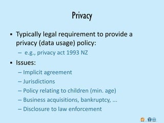 Privacy
   Typically legal requirement to provide a
    privacy (data usage) policy:
    – e.g., privacy act 1993 NZ
   Issues:
    – Implicit agreement
    – Jurisdictions
    – Policy relating to children (min. age)
    – Business acquisitions, bankruptcy, ...
    – Disclosure to law enforcement
 