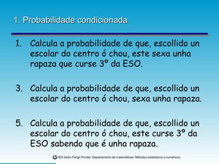 1. Probabilidade condicionada Calcula a probabilidade de que, escollido un escolar do centro ó chou, este sexa unha rapaza que curse 3º da ESO. Calcula a probabilidade de que, escollido un escolar do centro ó chou, sexa unha rapaza. Calcula a probabilidade de que, escollido un escolar do centro ó chou, este curse 3º da ESO sabendo que é unha rapaza. 