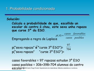 1. Probabilidade condicionada Solución:   Calcula a probabilidade de que, escollido un escolar do centro ó chou, este sexa unha rapaza que curse 3º da ESO . Empregando a regra de Laplace p(“sexa rapaza”  e  “curse 3º ESO”)= p(“sexa rapaza”  “curse 3º ESO”)= casos favorables = 97 rapazas estudan 3º ESO  casos posibles = 306+398=704 alumnos do centro escolar 