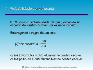 1. Probabilidade condicionada b. Calcula a probabilidade de que, escollido un  escolar do centro ó chou, sexa unha rapaza. Empregando a regra de Laplace: p(“ser rapaza”)= casos favorables = 398 alumnas no centro escolar casos posibles = 704 alumnos/as no centro escolar 