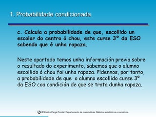 1. Probabilidade condicionada c. Calcula a probabilidade de que, escollido un escolar do centro ó chou, este curse 3º da ESO sabendo que é unha rapaza. Neste apartado temos unha información previa sobre o resultado do experimento, sabemos que o alumno escollido ó chou foi unha rapaza. Pídennos, por tanto, a probabilidade de que  o alumno escollido curse 3º da ESO coa condición de que se trata dunha rapaza. 