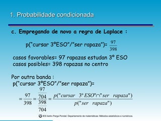 1. Probabilidade condicionada c. Empregando de novo a regra de Laplace : p(“cursar 3ºESO”/”ser rapaza”)= casos favorables= 97 rapazas estudan 3º ESO casos posibles= 398 rapazas no centro Por outra banda : p(“cursar 3ºESO”/”ser rapaza”)= 