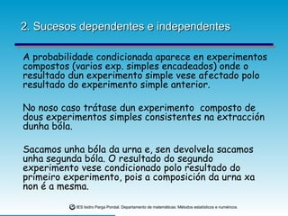 2. Sucesos dependentes e independentes A probabilidade condicionada aparece en experimentos compostos (varios exp. simples encadeados) onde o resultado dun experimento simple vese afectado polo resultado do experimento simple anterior. No noso caso trátase dun experimento  composto de dous experimentos simples consistentes na extracción dunha bóla.  Sacamos unha bóla da urna e, sen devolvela sacamos unha segunda bóla. O resultado do segundo experimento vese condicionado polo resultado do primeiro experimento, pois a composición da urna xa non é a mesma. 