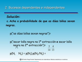 2. Sucesos dependentes e independentes Solución: a.  Acha a probabilidade de que as dúas bólas sexan negras.   p(“as dúas bólas sexan negras”)=   p(“sacar bóla negra na 1ª extracción  e  sacar bóla  negra na 2ª extracción”)=   p(N 1   N 2 ) = p(N 1 ).p(N 2 /N 1 ) = 