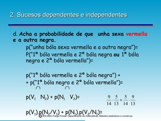 2. Sucesos dependentes e independentes d.  Acha a probabilidade de que  unha sexa  vermella  e a outra negra. p(“unha bóla sexa vermella e a outra negra”)= P(“1ª bóla vermella e 2ª bóla negra  ou  1ª bóla  negra e 2ª bóla vermella”)= p(“1ª bóla vermella e 2ª bóla negra”) +  + p(“1ª bóla negra e 2ª bóla vermella”)= p(V 1   N 2 ) + p(N 1   V 2 )= p(V 1 ).p(N 2 /V 1 ) + p(N 1 ).p(V 2 /N 1 )= 