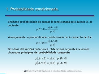 1. Probabilidade condicionada. Chámase probabilidade do suceso B condicionada polo suceso A, ao cociente:  Analogamente, a probabilidade condicionada de A respecto de B é:  Das dúas definicións anteriores  obtemos as seguintes relacións chamadas  principios de probabilidade composta : 