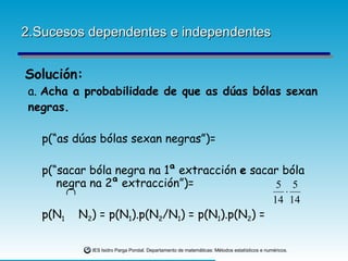 2.Sucesos dependentes e independentes Solución: a.  Acha a probabilidade de que as dúas bólas sexan negras.   p(“as dúas bólas sexan negras”)=   p(“sacar bóla negra na 1ª extracción  e  sacar bóla  negra na 2ª extracción”)=   p(N 1   N 2 ) = p(N 1 ).p(N 2 /N 1 ) = p(N 1 ).p(N 2 ) = 