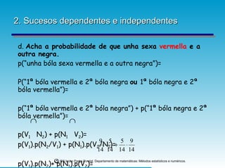 2. Sucesos dependentes e independentes d.  Acha a probabilidade de que unha sexa  vermella  e a outra negra. p(“unha bóla sexa vermella e a outra negra”)= P(“1ª bóla vermella e 2ª bóla negra  ou  1ª bóla negra e 2ª bóla vermella”)= p(“1ª bóla vermella e 2ª bóla negra”) + p(“1ª bóla negra e 2ª bóla vermella”)= p(V 1   N 2 ) + p(N 1   V 2 )= p(V 1 ).p(N 2 /V 1 ) + p(N 1 ).p(V 2 /N 1 )= p(V 1 ).p(N 2 )+ p(N 1 ).p(V 2 )= 