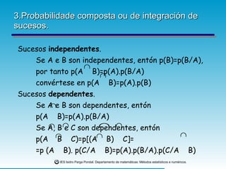 3.Probabilidade composta ou de integración de sucesos. Sucesos  independentes . Se A e B son independentes, entón p(B)=p(B/A), por tanto p(A  B)=p(A).p(B/A) convértese en p(A  B)=p(A).p(B) Sucesos  dependentes . Se A e B son dependentes, entón  p(A  B)=p(A).p(B/A)  Se A, B e C son dependentes, entón  p(A  B  C)=p[(A  B)  C]= =p (A  B). p(C/A  B)=p(A).p(B/A).p(C/A  B)   