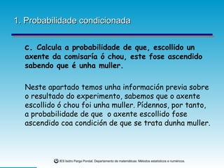 1. Probabilidade condicionada c.  Calcula a probabilidade de que, escollido un axente da comisaría ó chou, este fose ascendido sabendo que é unha muller. Neste apartado temos unha información previa sobre o resultado do experimento, sabemos que o axente escollido ó chou foi unha muller. Pídennos, por tanto, a probabilidade de que  o axente escollido fose ascendido coa condición de que se trata dunha muller. 