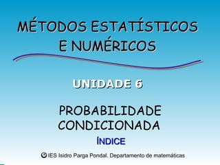 MÉTODOS ESTATÍSTICOS
    E NUMÉRICOS

            UNIDADE 6

      PROBABILIDADE
      CONDICIONADA
                     ÍNDICE
   IES Isidro Parga Pondal. Departamento de matemáticas
 