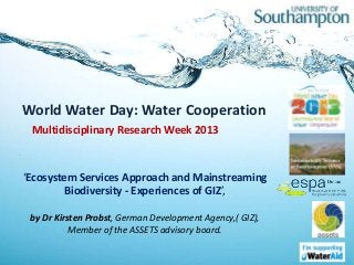 World Water Day: Water Cooperation
 Multidisciplinary Research Week 2013


‘Ecosystem Services Approach and Mainstreaming
        Biodiversity - Experiences of GIZ’,

 by Dr Kirsten Probst, German Development Agency,( GIZ),
           Member of the ASSETS advisory board.
 