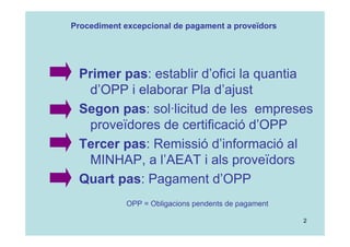 2
Primer pas: establir d’ofici la quantia
d’OPP i elaborar Pla d’ajust
Segon pas: sol·licitud de les empreses
proveïdores de certificació d’OPP
Tercer pas: Remissió d’informació al
MINHAP, a l’AEAT i als proveïdors
Quart pas: Pagament d’OPP
OPP = Obligacions pendents de pagament
Procediment excepcional de pagament a proveïdors
 