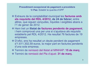 3
 Extraure de la comptabilitat municipal les factures amb
els requisits del RDL 4/2012, de 24 de febrer; entre
altres, que siguen vençudes, líquides i exigibles abans a
l’1 de gener de 2012.
 Hem tret un llistat de factures pendents de pagament,
i hem comprovat una per una si s’ajustava als requisits
establerts pel RDL 4/2012. Ha resultat 76 factures de 19
empreses.
 D’ofici, ens ha resultat un deute pendent de pagament
d’1.611.302,59 euros, la major part en factures pendents
d’una sola empresa.
 Termini de remissió del llistat al MINHAP: 15 de març.
 Termini de remissió del Pla d’ajust: 31 de març.
Procediment excepcional de pagament a proveïdors
1r Pas: Establir la quantia d’OPP
 