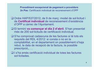 4
 Ordre HAP/537/2012, de 9 de març: model de sol·licitud i
de Certificat individual de reconeixement d’existència
d’OPP a càrrec de l’Ajuntament.
 El termini va començar el dia 2 d’abril. S’han presentat
més de 200 sol·licituds de certificació individual.
 S’ha comprovat cadascuna de les factures si té tots els
requisits del RDL 4/2012: si consta o no en la
comptabilitat, en el departament on possiblement s’haja
rebut, la data de recepció de la factura, la possible
prescripció,, …
 I s’ha emés certificació individual de totes les factures
sol·licitades.
Procediment excepcional de pagament a proveïdors
2n Pas: Certificació individual de reconeixement d’OPP
 