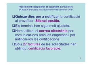 5
Quinze dies per a notificar la certificació
al proveïdor. Silenci positiu.
Els terminis han sigut molt ajustats.
Hem utilitzat el correu electrònic per
comunicar-nos amb les empreses i per
notificar-los les certificacions.
Sols 27 factures de les sol·licitades han
obtingut certificació favorable.
Procediment excepcional de pagament a proveïdors
2n Pas: Certificació individual de reconeixement d’OPP
 