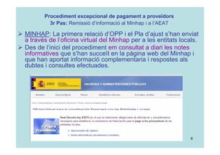 6
 MINHAP: La primera relació d’OPP i el Pla d’ajust s’han enviat
a través de l’oficina virtual del Minhap per a les entitats locals.
 Des de l’inici del procediment em consultat a diari les notes
informatives que s’han succeït en la pàgina web del Minhap i
que han aportat informació complementaria i respostes als
dubtes i consultes efectuades.
Procediment excepcional de pagament a proveïdors
3r Pas: Remissió d’informació al Minhap i a l’AEAT
 