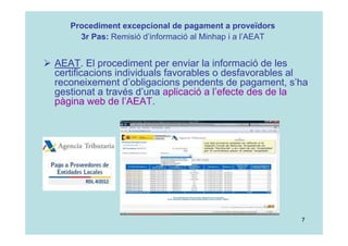 7
 AEAT. El procediment per enviar la informació de les
certificacions individuals favorables o desfavorables al
reconeixement d’obligacions pendents de pagament, s’ha
gestionat a través d’una aplicació a l’efecte des de la
pàgina web de l’AEAT.
Procediment excepcional de pagament a proveïdors
3r Pas: Remisió d’informació al Minhap i a l’AEAT
 