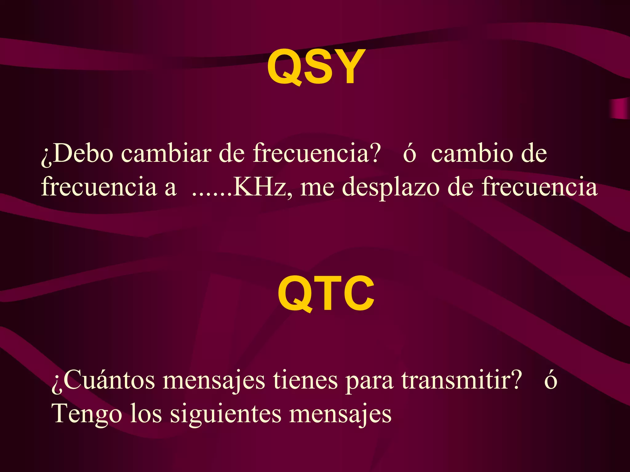 QSY 
¿Debo cambiar de frecuencia? ó cambio de 
frecuencia a ......KHz, me desplazo de frecuencia 
QTC 
¿Cuántos mensajes tienes para transmitir? ó 
Tengo los siguientes mensajes 
 