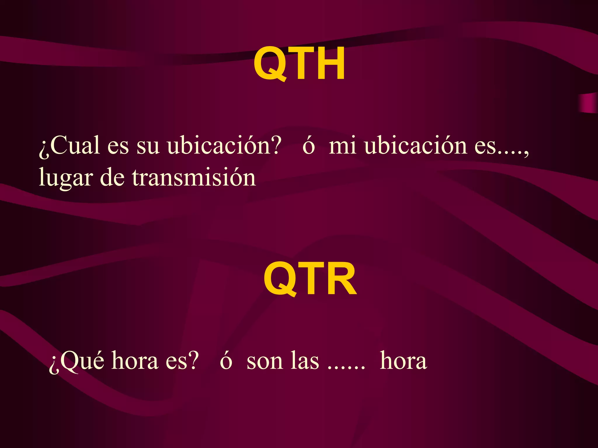 QTH 
¿Cual es su ubicación? ó mi ubicación es...., 
lugar de transmisión 
QTR 
¿Qué hora es? ó son las ...... hora 
 