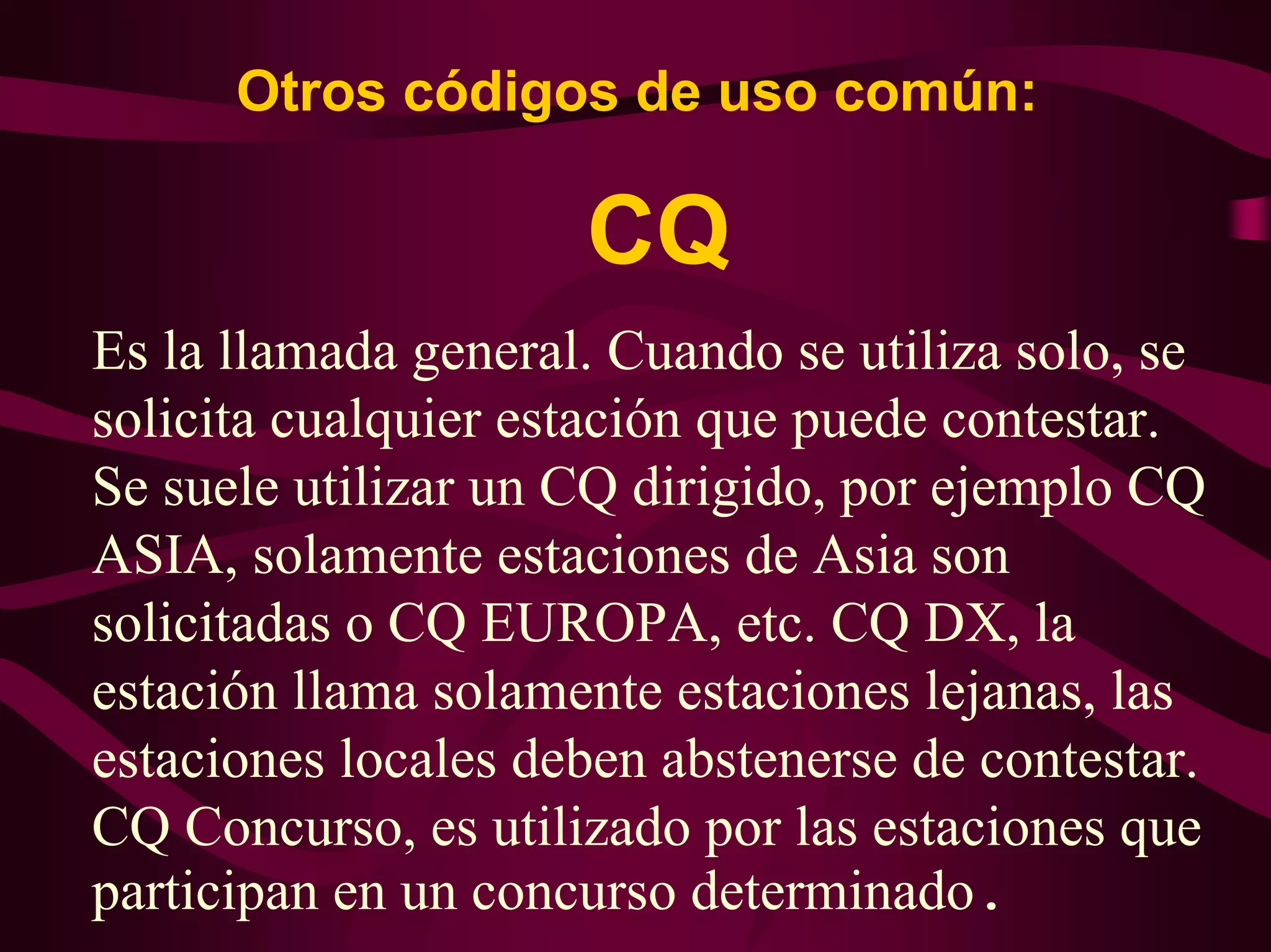 Otros códigos de uso común: 
CQ 
Es la llamada general. Cuando se utiliza solo, se 
solicita cualquier estación que puede contestar. 
Se suele utilizar un CQ dirigido, por ejemplo CQ 
ASIA, solamente estaciones de Asia son 
solicitadas o CQ EUROPA, etc. CQ DX, la 
estación llama solamente estaciones lejanas, las 
estaciones locales deben abstenerse de contestar. 
CQ Concurso, es utilizado por las estaciones que 
participan en un concurso determinado. 
 