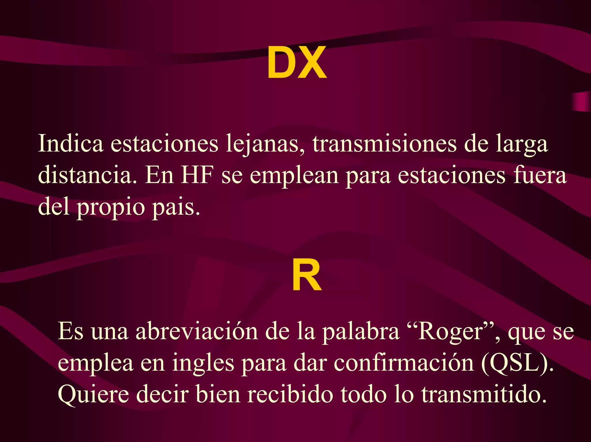 DX 
Indica estaciones lejanas, transmisiones de larga 
distancia. En HF se emplean para estaciones fuera 
del propio pais. 
R 
Es una abreviación de la palabra “Roger”, que se 
emplea en ingles para dar confirmación (QSL). 
Quiere decir bien recibido todo lo transmitido. 
 