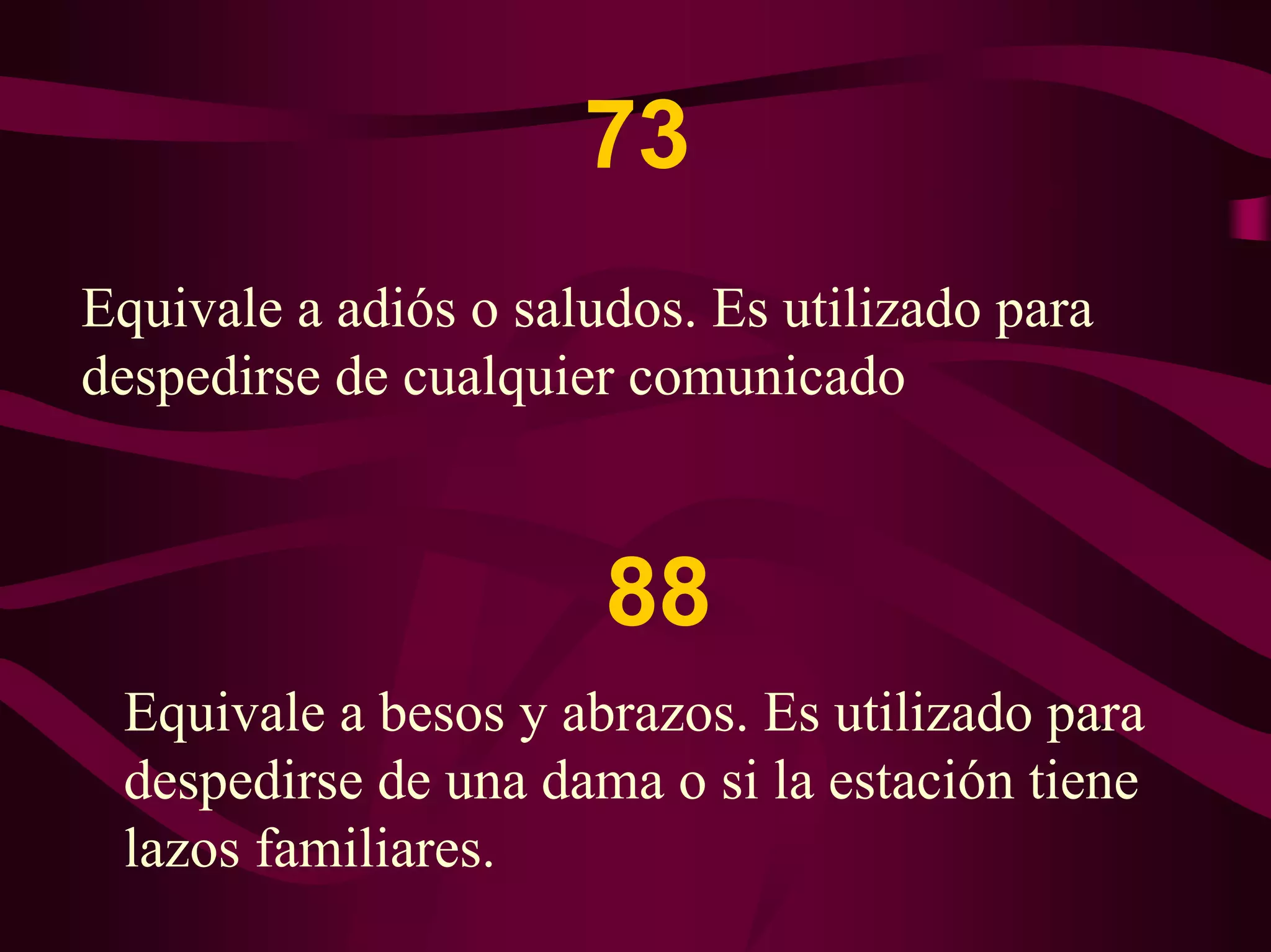 73 
Equivale a adiós o saludos. Es utilizado para 
despedirse de cualquier comunicado 
88 
Equivale a besos y abrazos. Es utilizado para 
despedirse de una dama o si la estación tiene 
lazos familiares. 
 