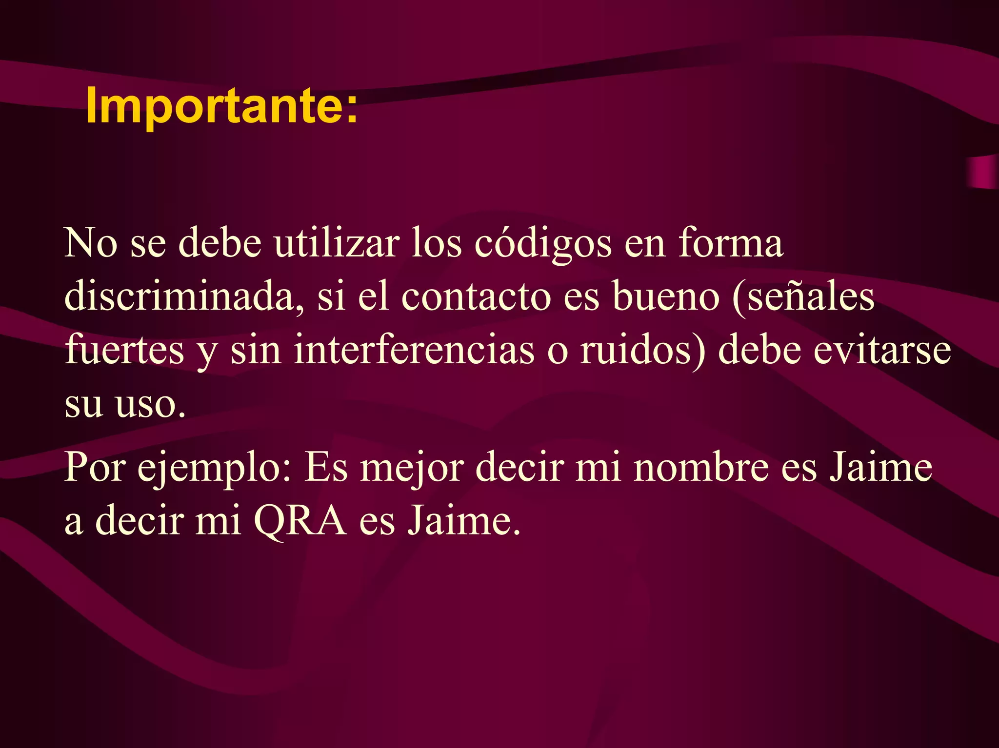 Importante: 
No se debe utilizar los códigos en forma 
discriminada, si el contacto es bueno (señales 
fuertes y sin interferencias o ruidos) debe evitarse 
su uso. 
Por ejemplo: Es mejor decir mi nombre es Jaime 
a decir mi QRA es Jaime. 
 