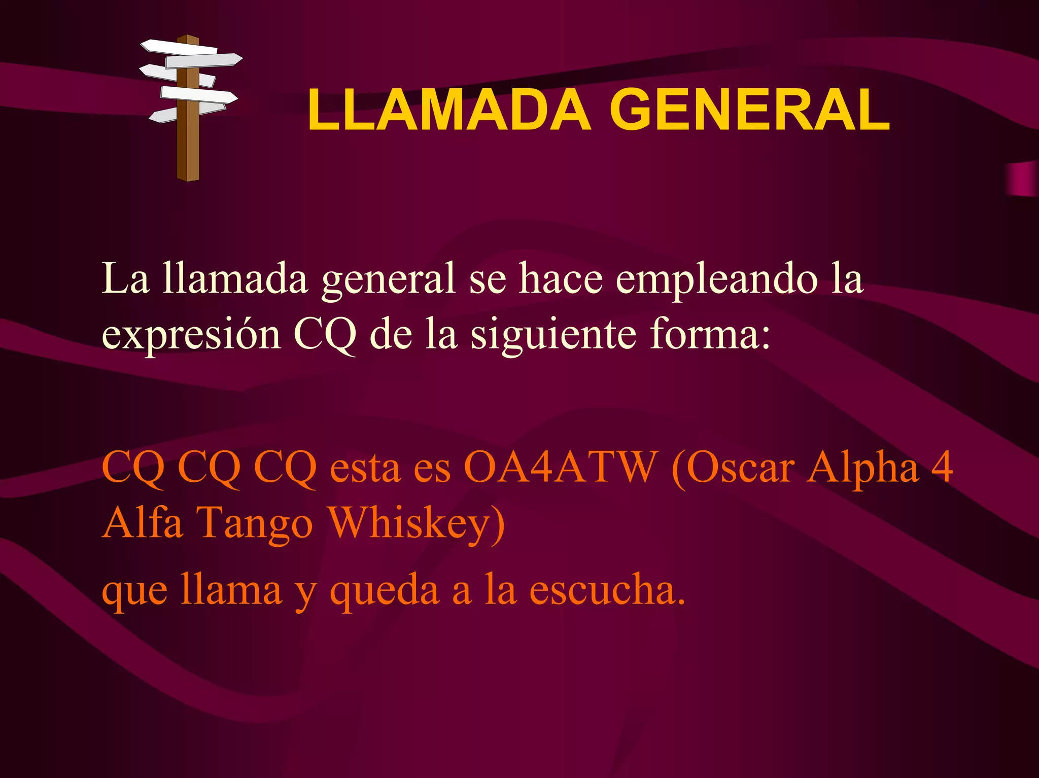 LLAMADA GENERAL 
La llamada general se hace empleando la 
expresión CQ de la siguiente forma: 
CQ CQ CQ esta es OA4ATW (Oscar Alpha 4 
Alfa Tango Whiskey) 
que llama y queda a la escucha. 
 