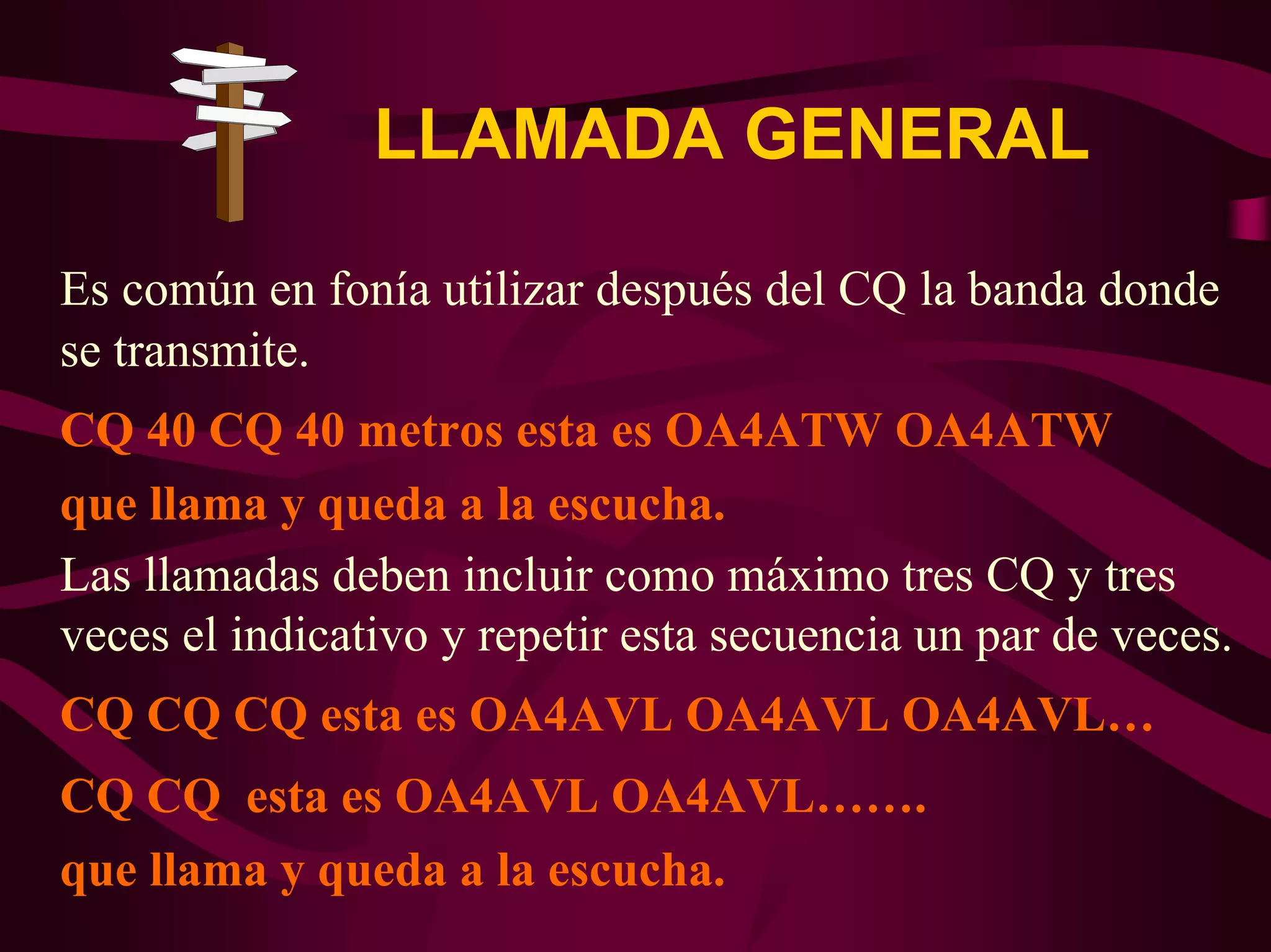 LLAMADA GENERAL 
Es común en fonía utilizar después del CQ la banda donde 
se transmite. 
CQ 40 CQ 40 metros esta es OA4ATW OA4ATW 
que llama y queda a la escucha. 
Las llamadas deben incluir como máximo tres CQ y tres 
veces el indicativo y repetir esta secuencia un par de veces. 
CQ CQ CQ esta es OA4AVL OA4AVL OA4AVL… 
CQ CQ esta es OA4AVL OA4AVL……. 
que llama y queda a la escucha. 
 