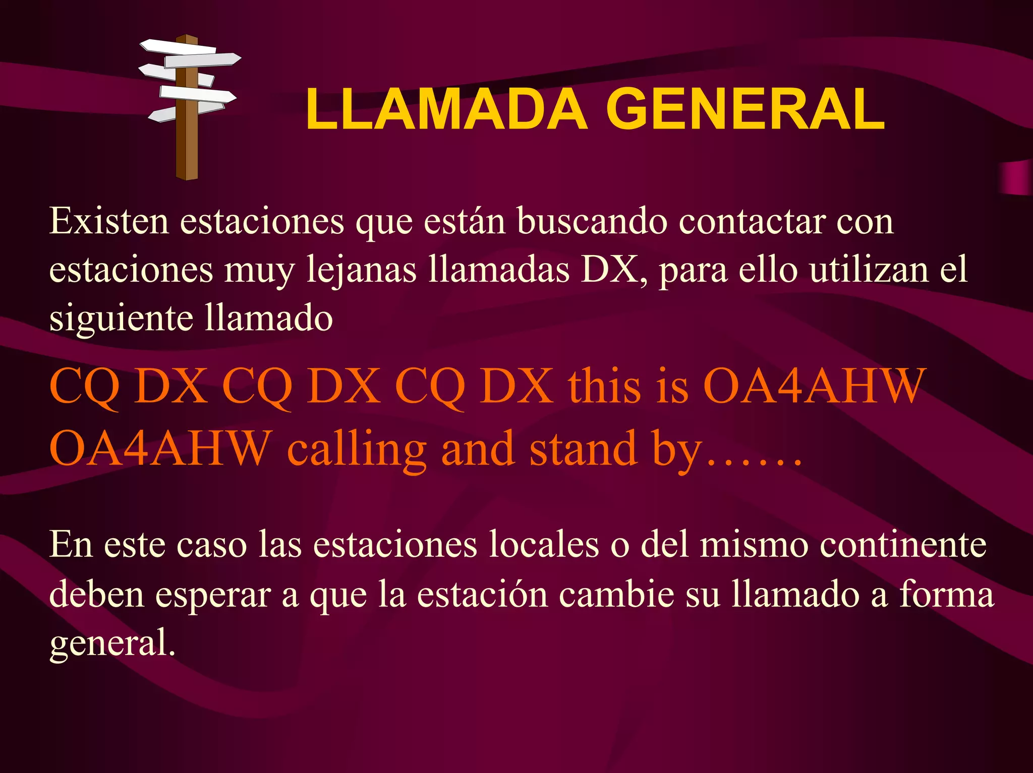 LLAMADA GENERAL 
Existen estaciones que están buscando contactar con 
estaciones muy lejanas llamadas DX, para ello utilizan el 
siguiente llamado 
CQ DX CQ DX CQ DX this is OA4AHW 
OA4AHW calling and stand by…… 
En este caso las estaciones locales o del mismo continente 
deben esperar a que la estación cambie su llamado a forma 
general. 
 