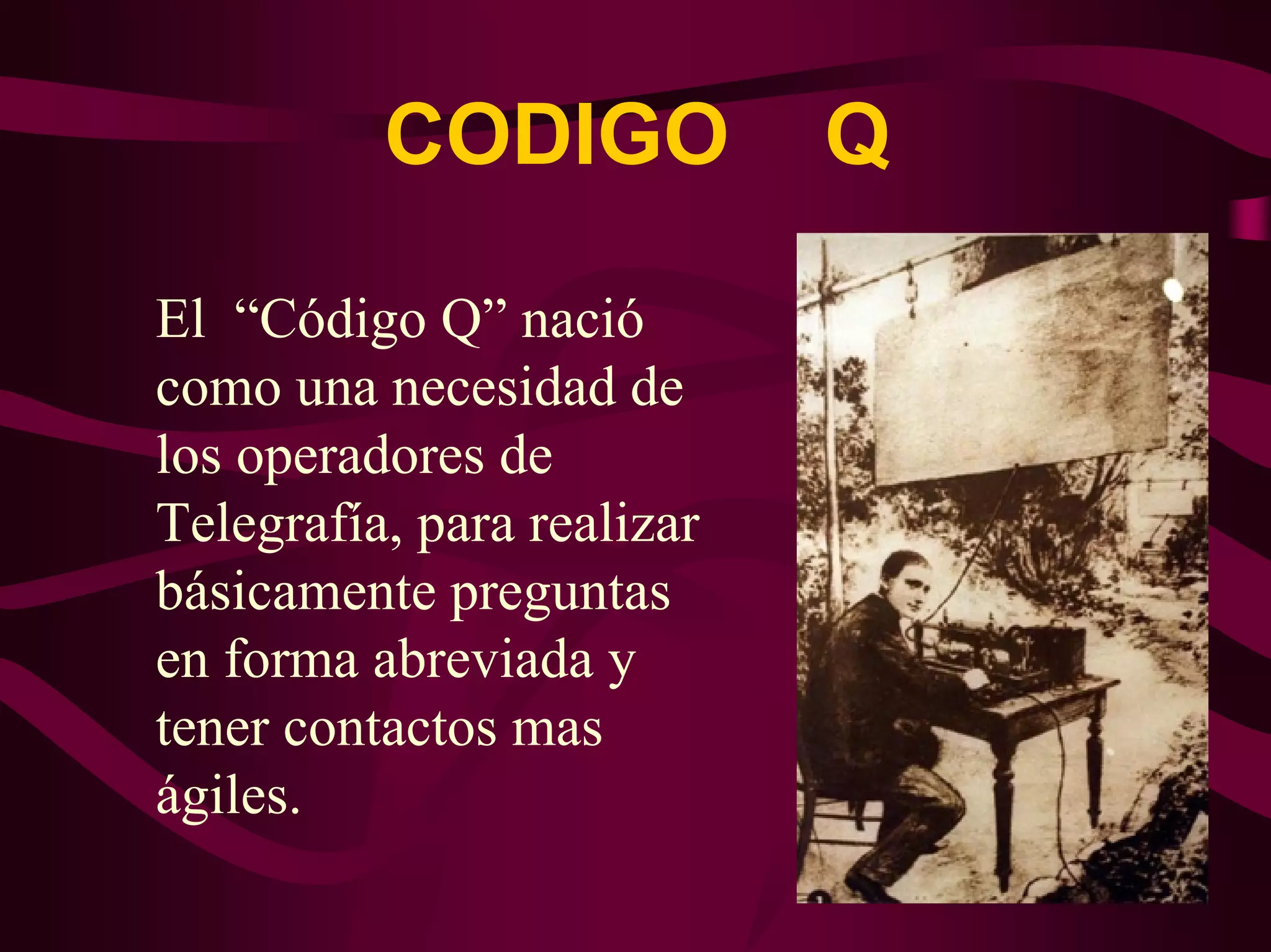 CODIGO Q 
El “Código Q” nació 
como una necesidad de 
los operadores de 
Telegrafía, para realizar 
básicamente preguntas 
en forma abreviada y 
tener contactos mas 
ágiles. 
 