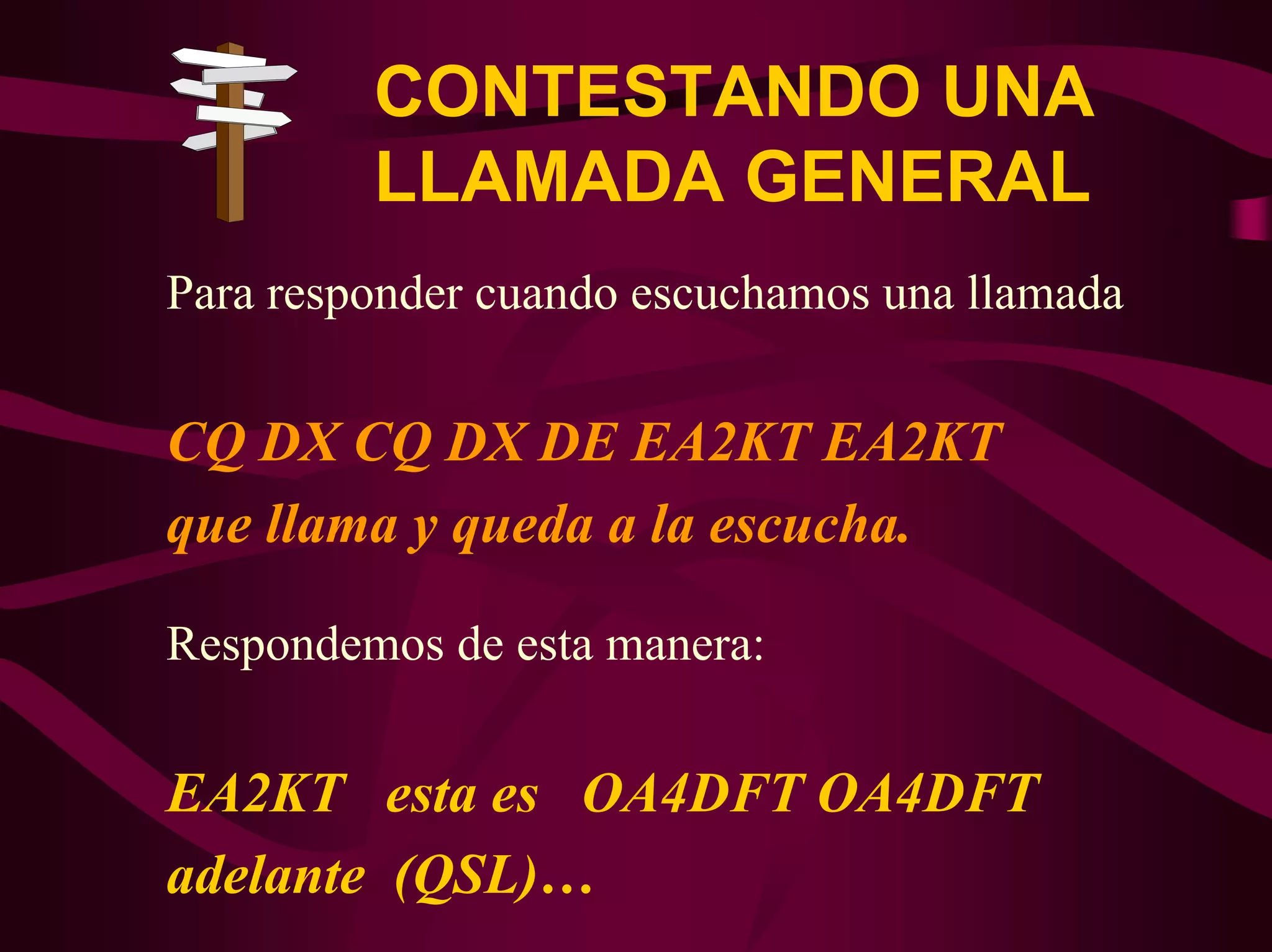 CONTESTANDO UNA 
LLAMADA GENERAL 
Para responder cuando escuchamos una llamada 
CQ DX CQ DX DE EA2KT EA2KT 
que llama y queda a la escucha. 
Respondemos de esta manera: 
EA2KT esta es OA4DFT OA4DFT 
adelante (QSL)… 
 