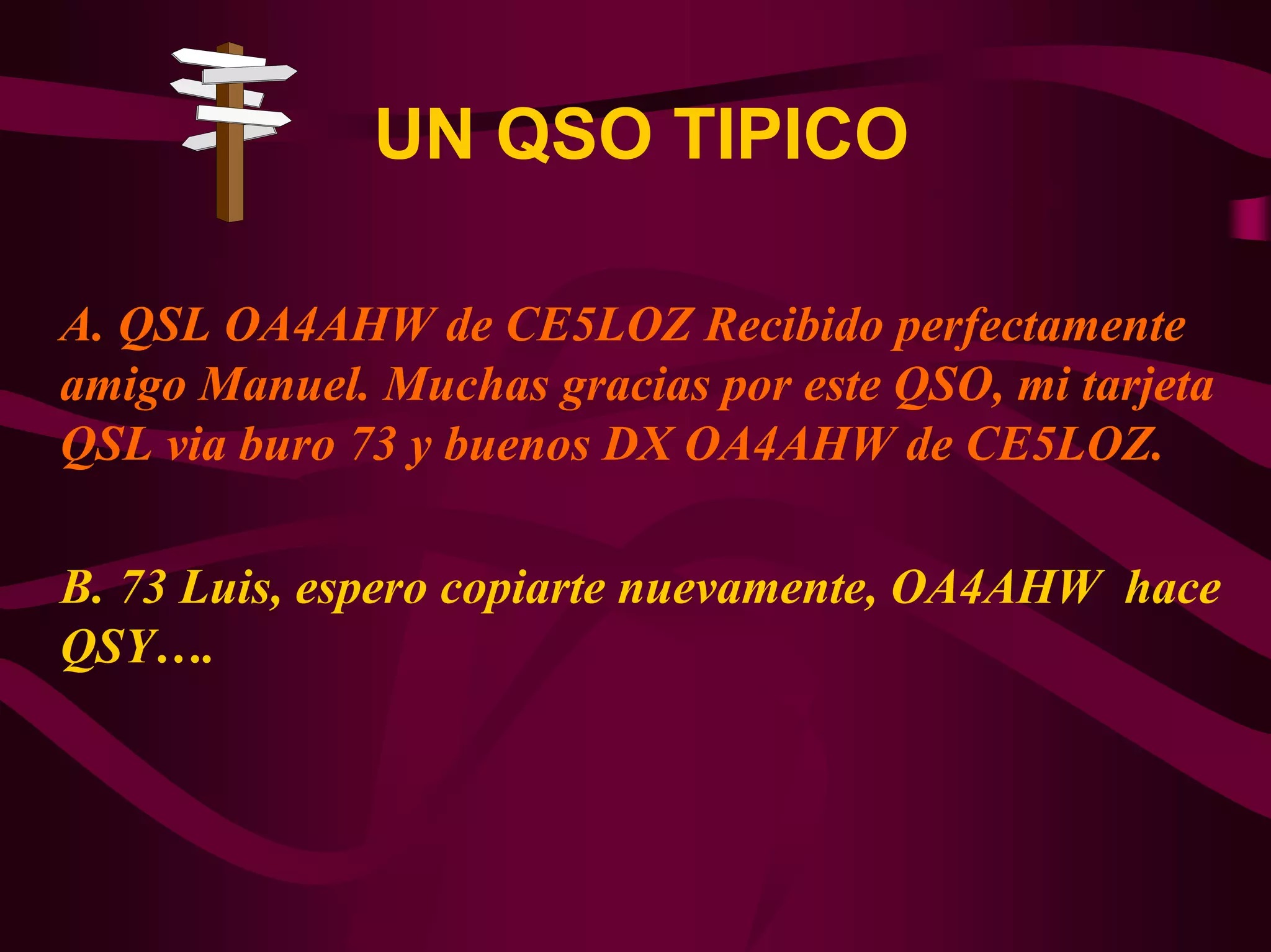 UN QSO TIPICO 
A. QSL OA4AHW de CE5LOZ Recibido perfectamente 
amigo Manuel. Muchas gracias por este QSO, mi tarjeta 
QSL via buro 73 y buenos DX OA4AHW de CE5LOZ. 
B. 73 Luis, espero copiarte nuevamente, OA4AHW hace 
QSY…. 
 