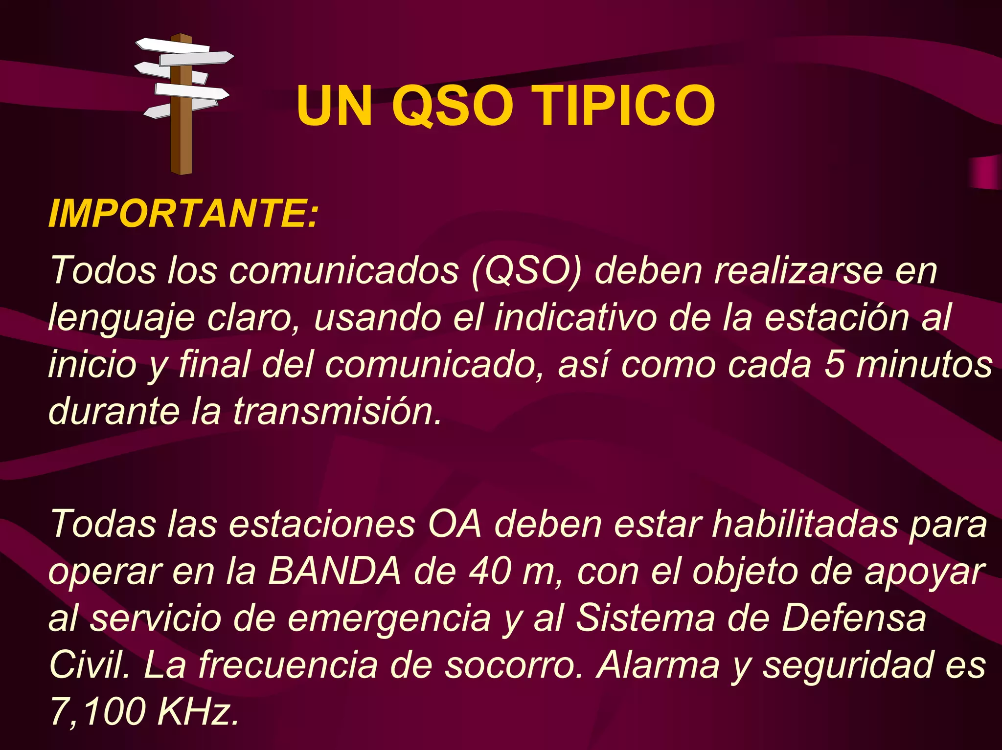 UN QSO TIPICO 
IMPORTANTE: 
Todos los comunicados (QSO) deben realizarse en 
lenguaje claro, usando el indicativo de la estación al 
inicio y final del comunicado, así como cada 5 minutos 
durante la transmisión. 
Todas las estaciones OA deben estar habilitadas para 
operar en la BANDA de 40 m, con el objeto de apoyar 
al servicio de emergencia y al Sistema de Defensa 
Civil. La frecuencia de socorro. Alarma y seguridad es 
7,100 KHz. 
